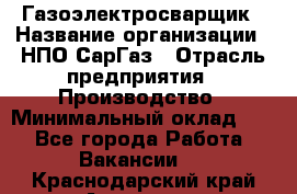 Газоэлектросварщик › Название организации ­ НПО СарГаз › Отрасль предприятия ­ Производство › Минимальный оклад ­ 1 - Все города Работа » Вакансии   . Краснодарский край,Армавир г.